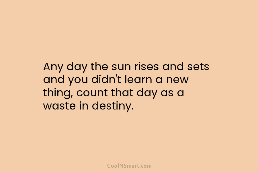 Any day the sun rises and sets and you didn’t learn a new thing, count that day as a waste...