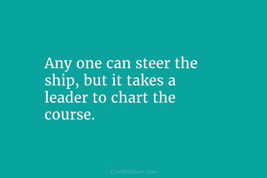 Any one can steer the ship, but it takes a leader to chart the course.