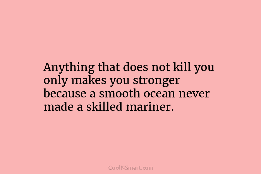 Anything that does not kill you only makes you stronger because a smooth ocean never made a skilled mariner.