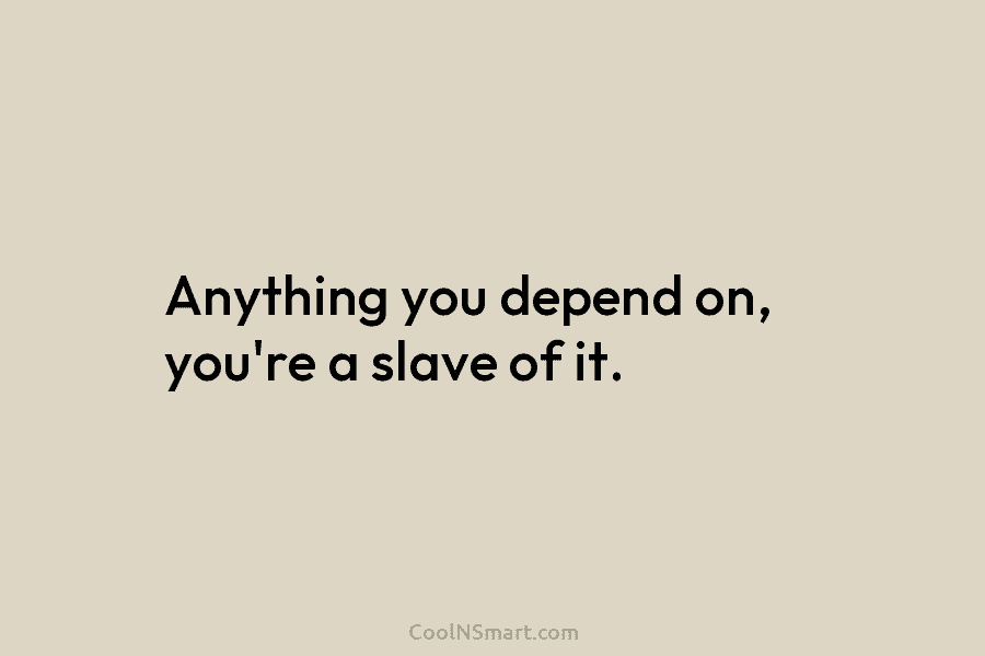 Anything you depend on, you’re a slave of it.