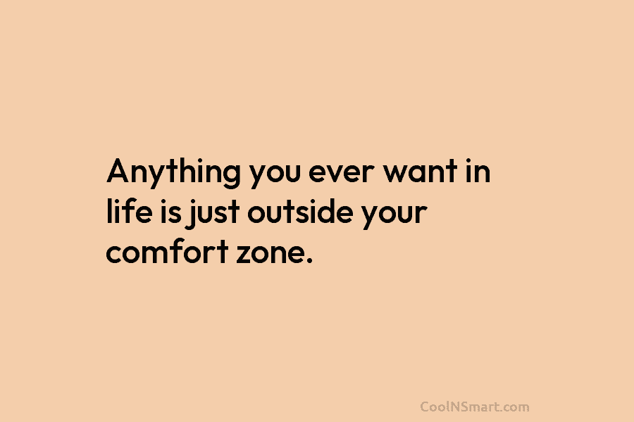 Anything you ever want in life is just outside your comfort zone.