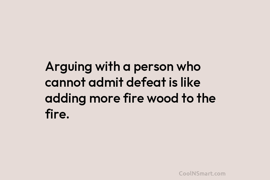 Arguing with a person who cannot admit defeat is like adding more fire wood to...