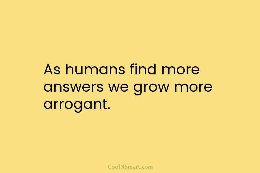 As humans find more answers we grow more arrogant.