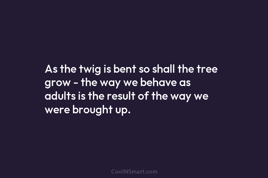 As the twig is bent so shall the tree grow – the way we behave as adults is the result...