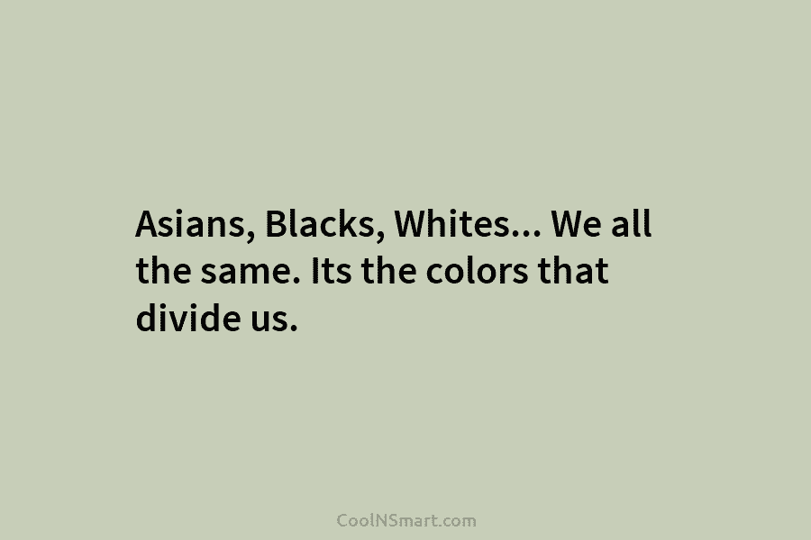 Asians, Blacks, Whites… We all the same. Its the colors that divide us.