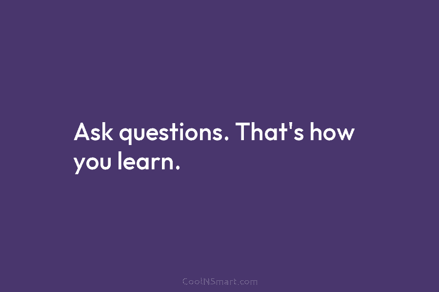 Ask questions. That’s how you learn.