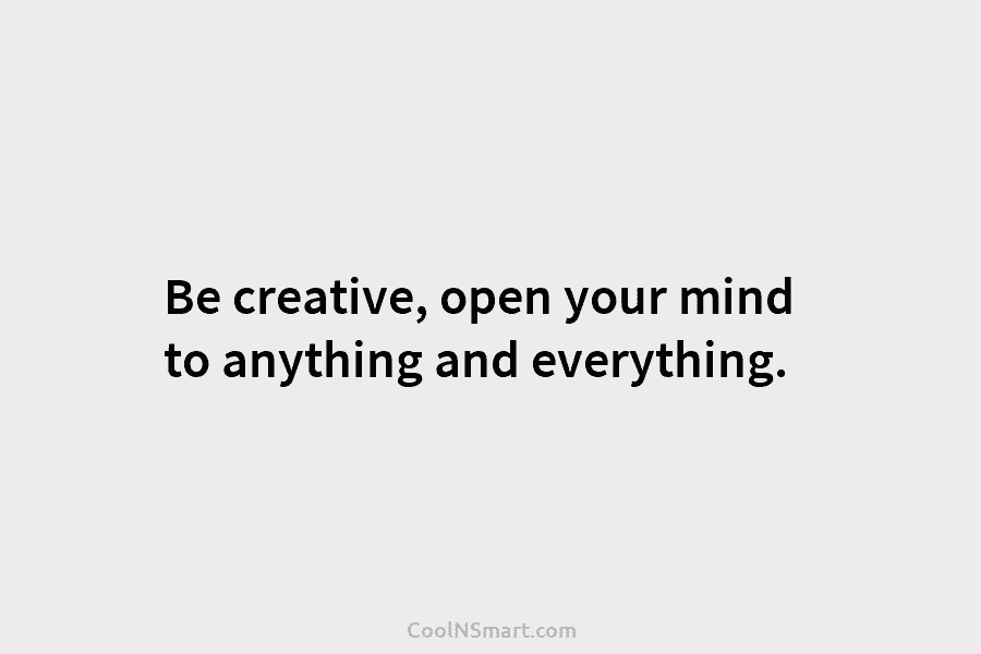 Be creative, open your mind to anything and everything.