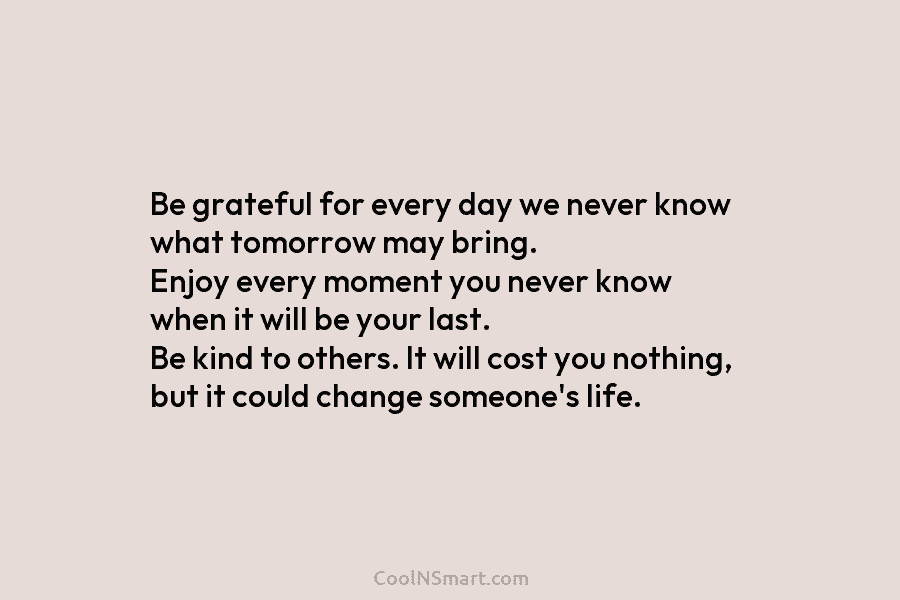 Be grateful for every day we never know what tomorrow may bring. Enjoy every moment you never know when it...