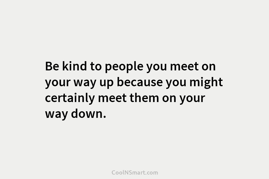 Be kind to people you meet on your way up because you might certainly meet them on your way down.