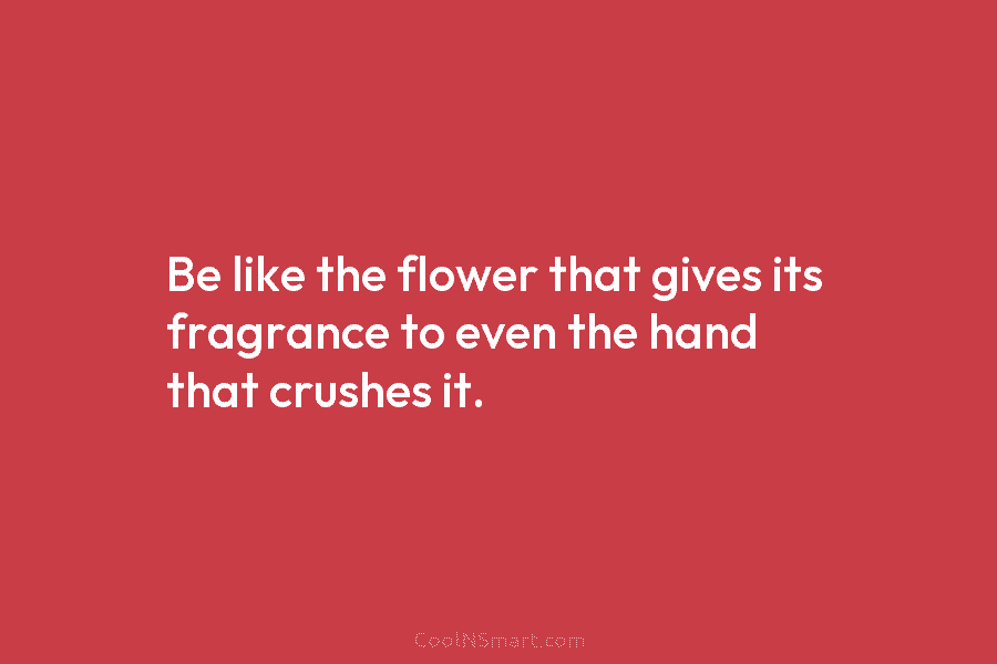 Be like the flower that gives its fragrance to even the hand that crushes it.