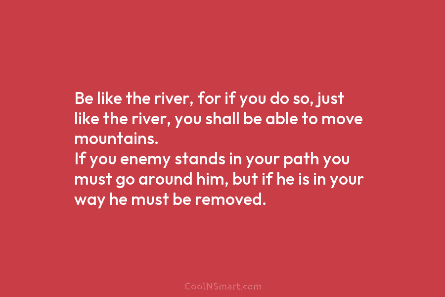 Be like the river, for if you do so, just like the river, you shall be able to move mountains....