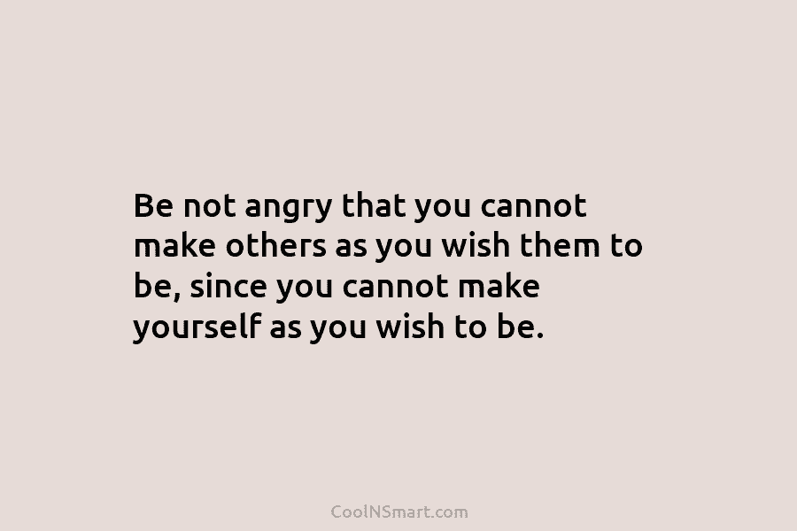Be not angry that you cannot make others as you wish them to be, since...