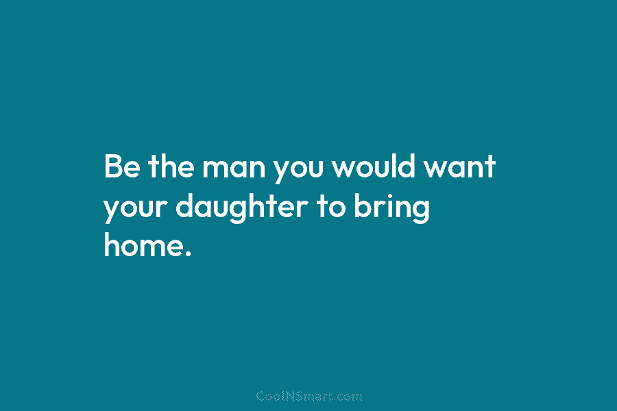 Be the man you would want your daughter to bring home.