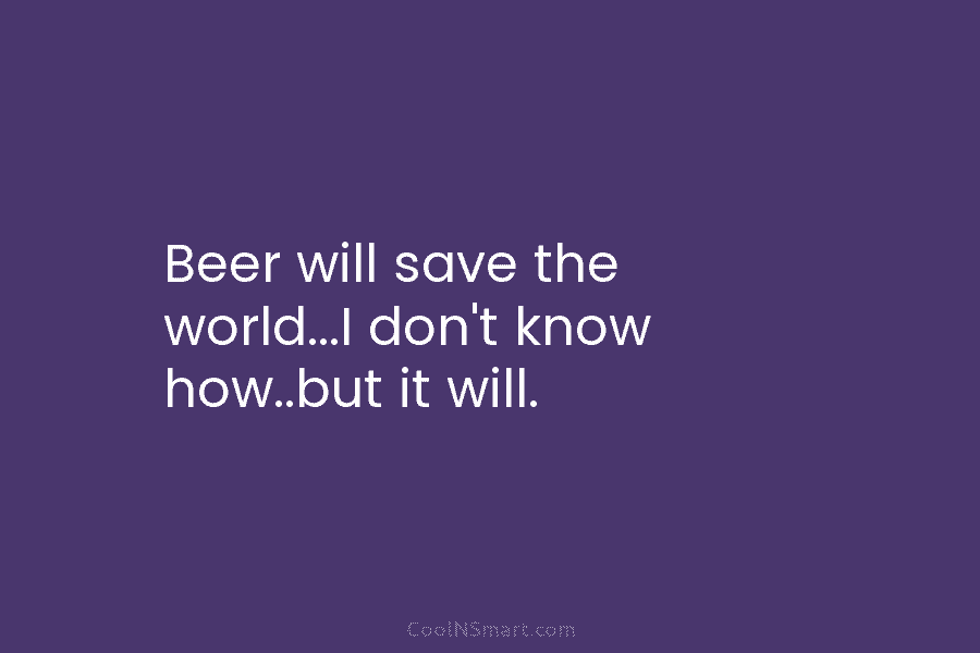 Beer will save the world…I don’t know how..but it will.