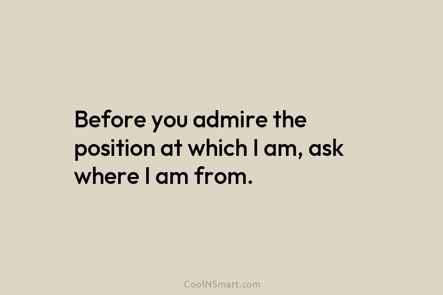 Before you admire the position at which I am, ask where I am from.