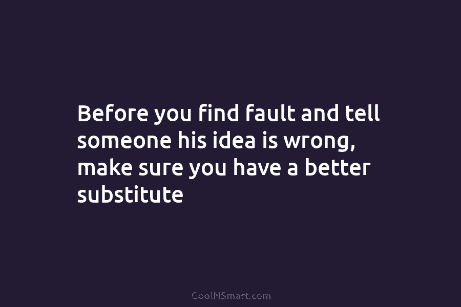Before you find fault and tell someone his idea is wrong, make sure you have a better substitute