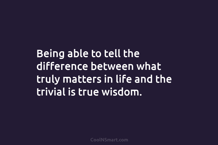 Being able to tell the difference between what truly matters in life and the trivial is true wisdom.