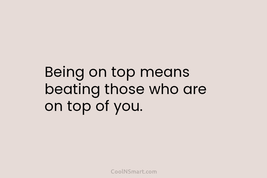 Being on top means beating those who are on top of you.