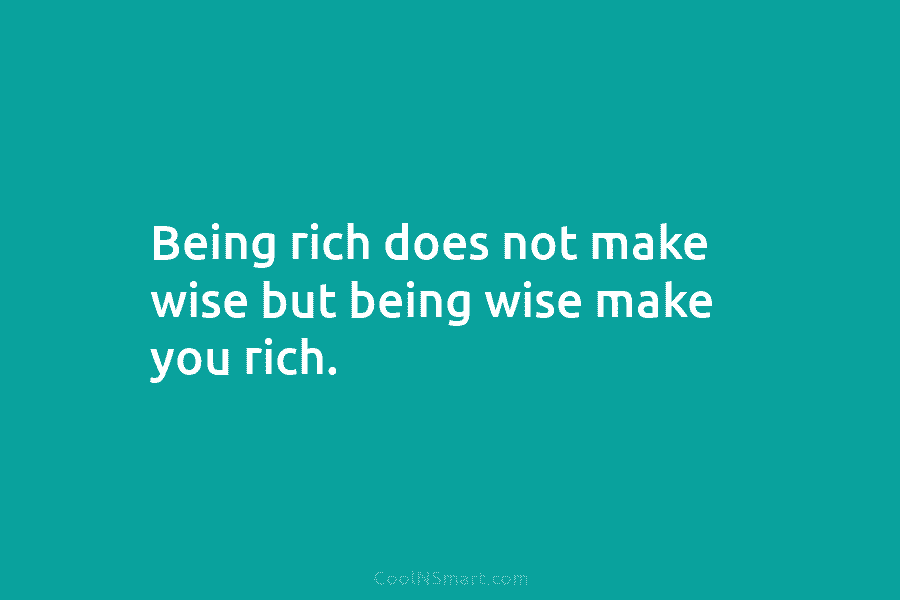 Being rich does not make wise but being wise make you rich.