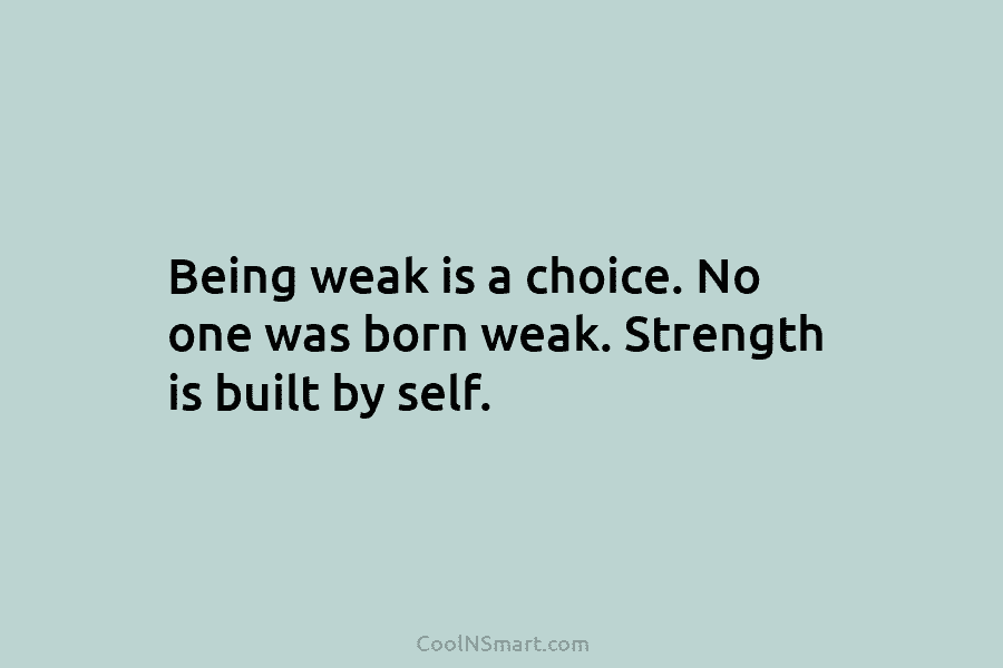 Being weak is a choice. No one was born weak. Strength is built by self.