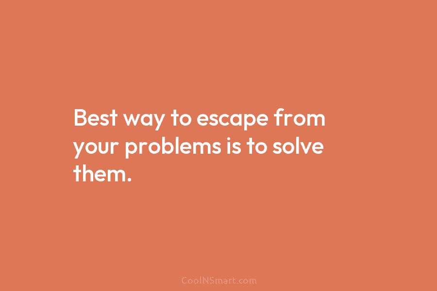Best way to escape from your problems is to solve them.