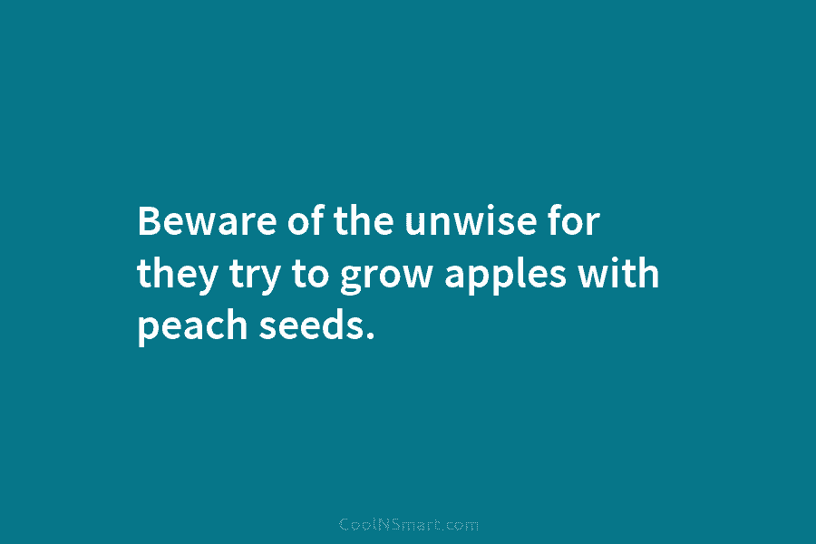 Beware of the unwise for they try to grow apples with peach seeds.