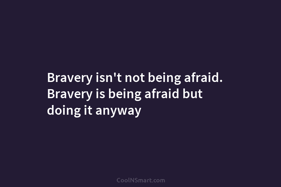 Bravery isn’t not being afraid. Bravery is being afraid but doing it anyway