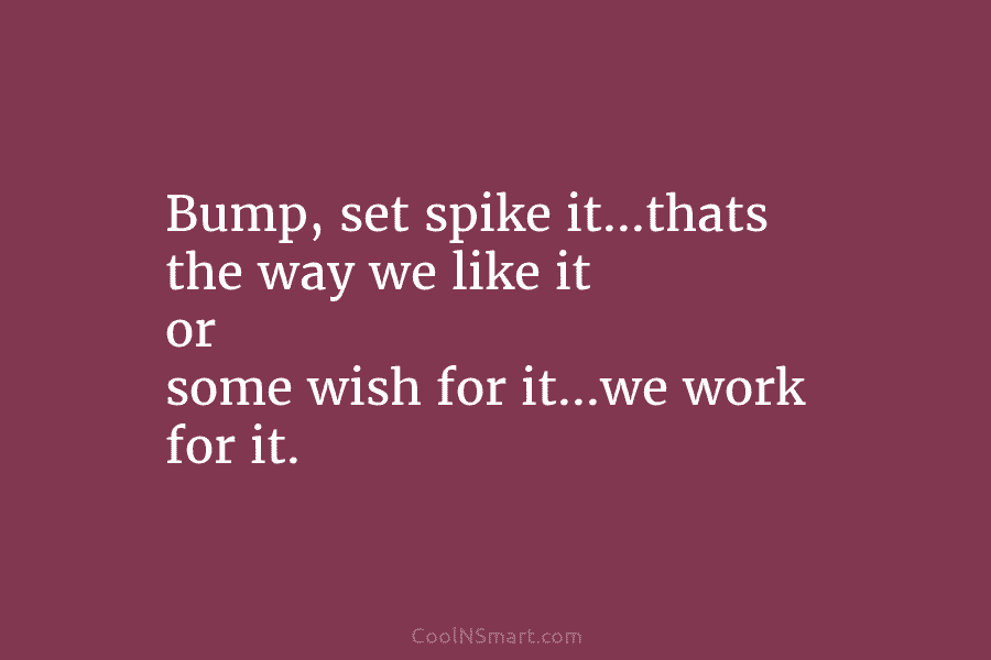 Bump, set spike it…thats the way we like it or some wish for it…we work for it.