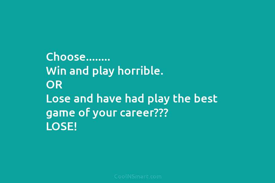 Choose…….. Win and play horrible. OR Lose and have had play the best game of your career??? LOSE!