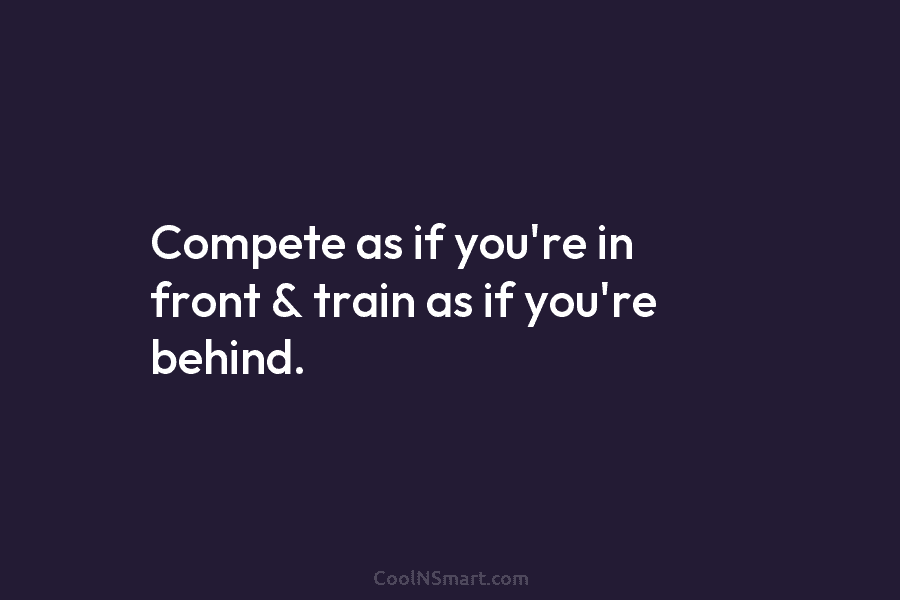 Compete as if you’re in front & train as if you’re behind.