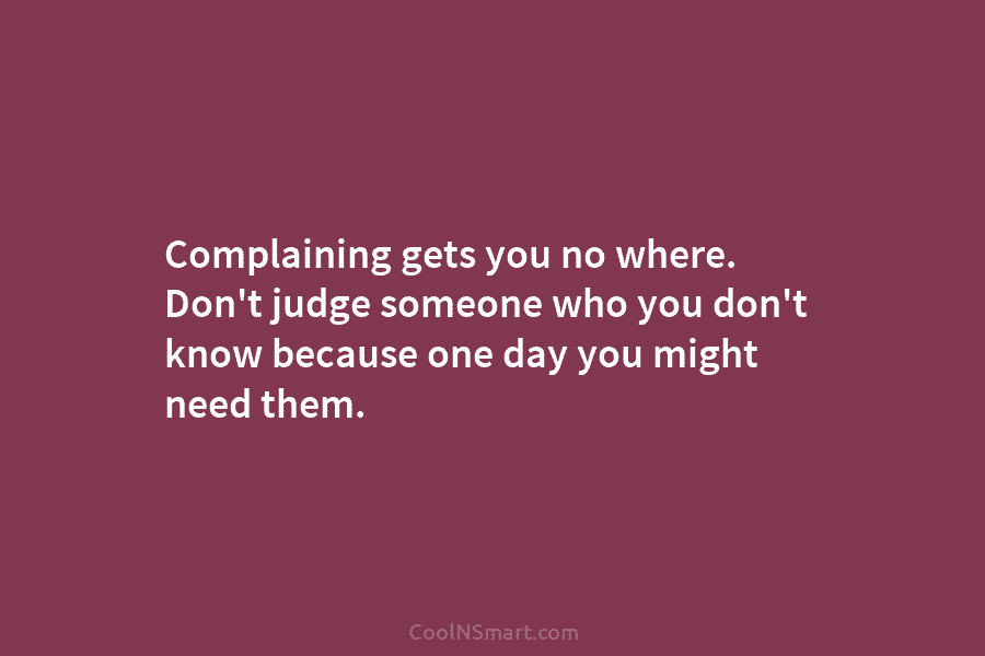 Complaining gets you no where. Don’t judge someone who you don’t know because one day you might need them.
