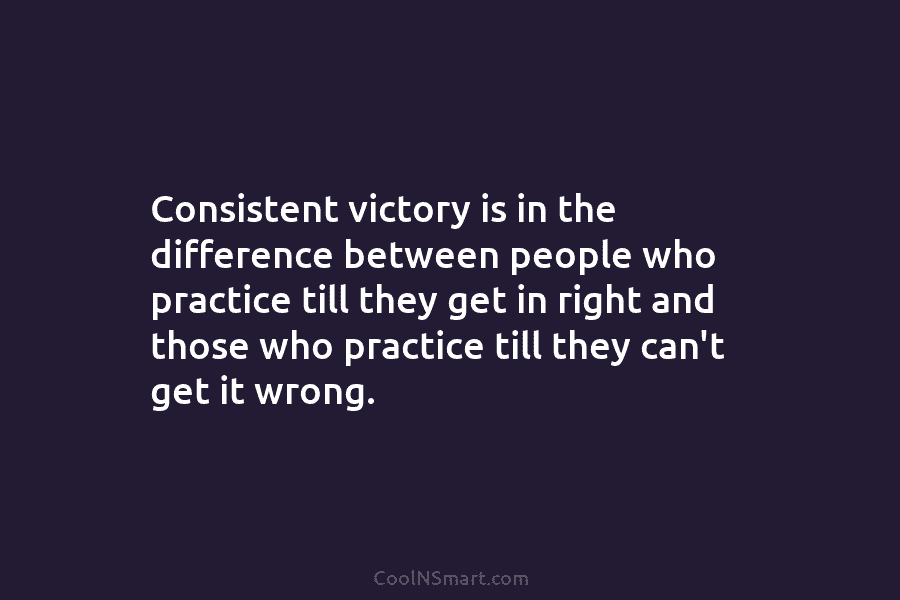 Consistent victory is in the difference between people who practice till they get in right and those who practice till...