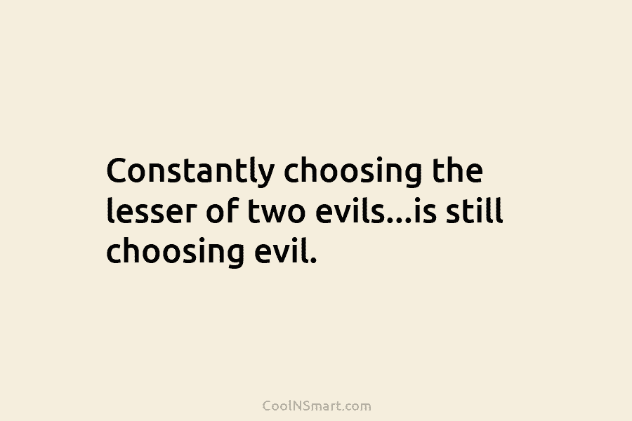 Constantly choosing the lesser of two evils…is still choosing evil.