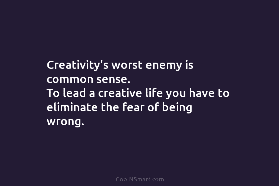 Creativity’s worst enemy is common sense. To lead a creative life you have to eliminate the fear of being wrong.
