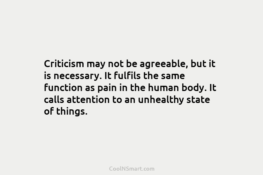 Criticism may not be agreeable, but it is necessary. It fulfils the same function as pain in the human body....