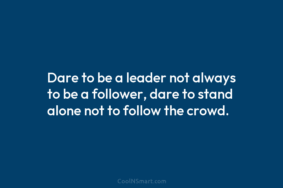 Dare to be a leader not always to be a follower, dare to stand alone...