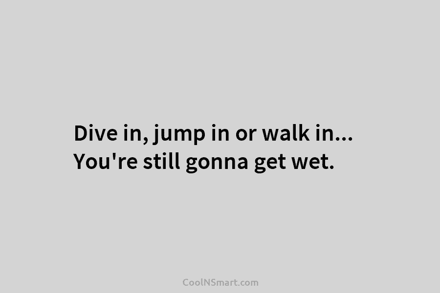 Dive in, jump in or walk in… You’re still gonna get wet.