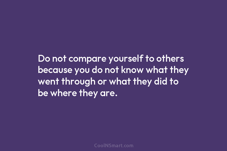 Do not compare yourself to others because you do not know what they went through...