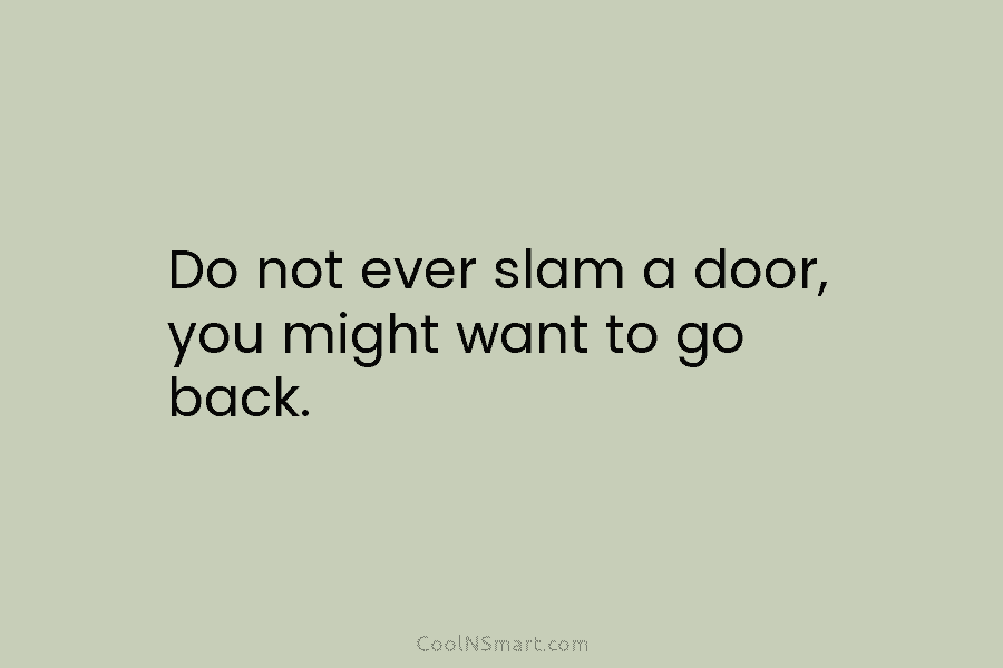 Do not ever slam a door, you might want to go back.