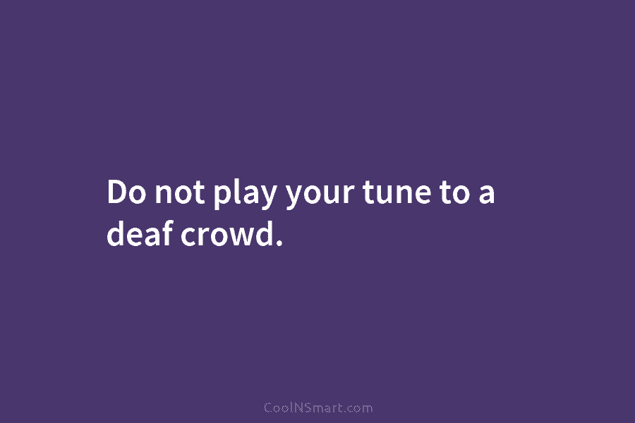 Do not play your tune to a deaf crowd.