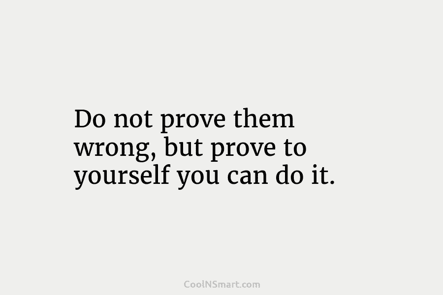 Do not prove them wrong, but prove to yourself you can do it.