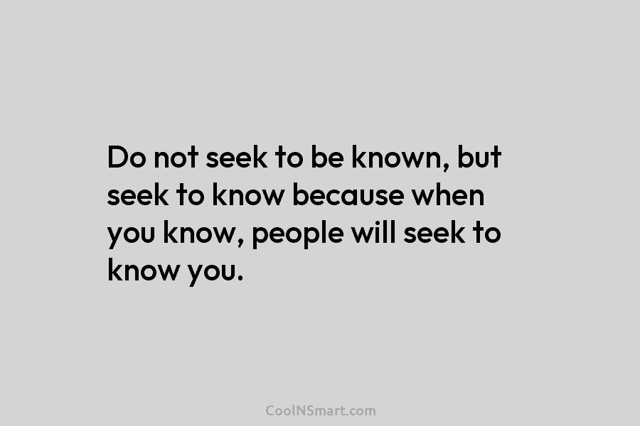 Do not seek to be known, but seek to know because when you know, people will seek to know you.