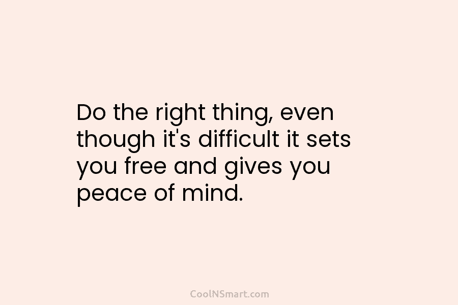 Do the right thing, even though it’s difficult it sets you free and gives you peace of mind.