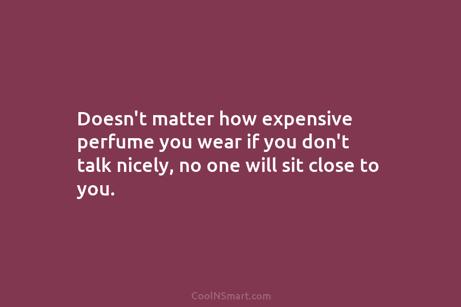 Doesn’t matter how expensive perfume you wear if you don’t talk nicely, no one will sit close to you.