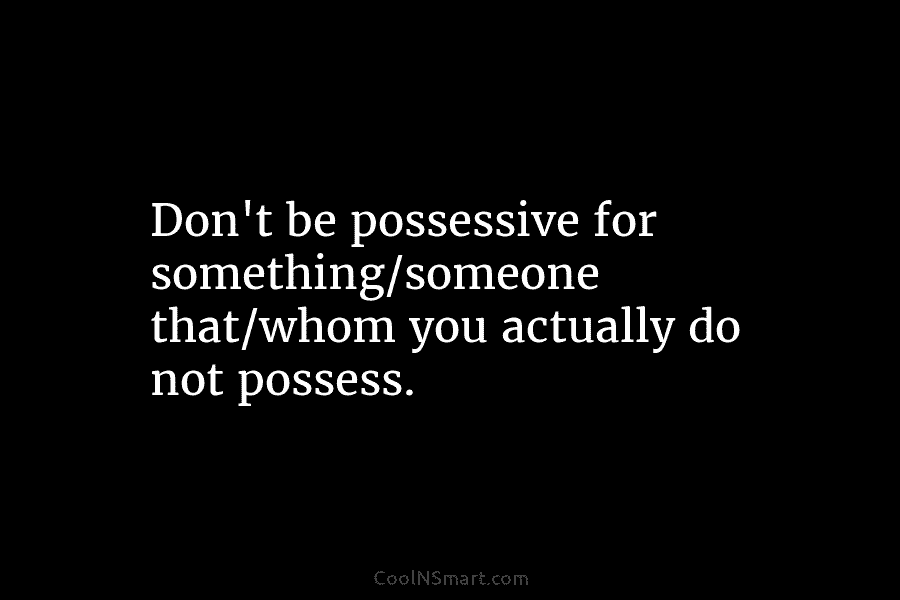 Don’t be possessive for something/someone that/whom you actually do not possess.