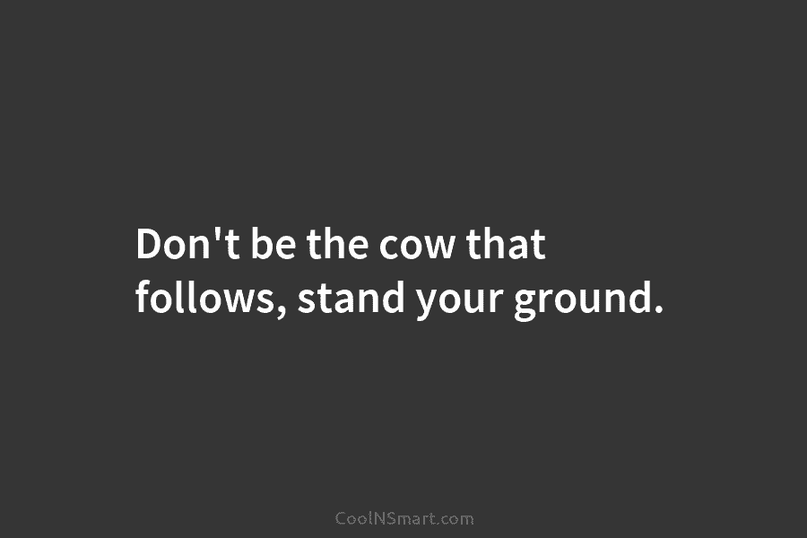 Don’t be the cow that follows, stand your ground.