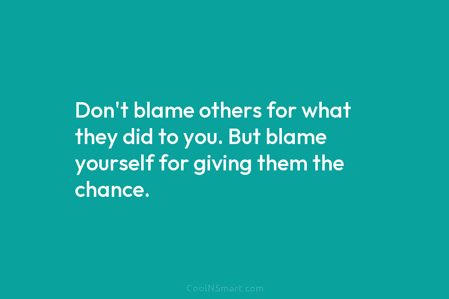 Don’t blame others for what they did to you. But blame yourself for giving them the chance.