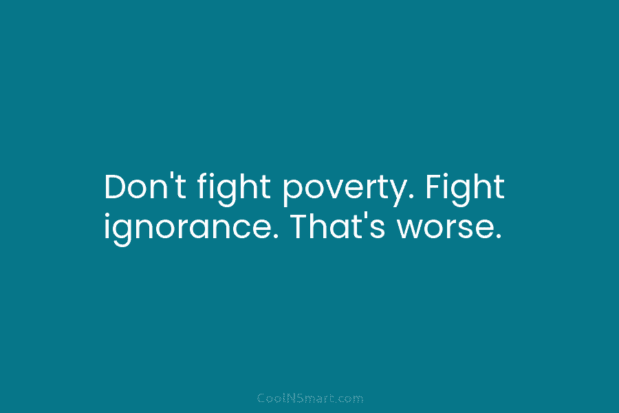 Don’t fight poverty. Fight ignorance. That’s worse.
