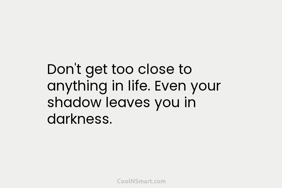 Don’t get too close to anything in life. Even your shadow leaves you in darkness.
