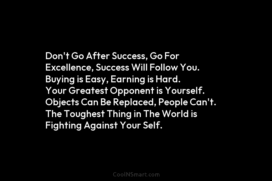 Don’t Go After Success, Go For Excellence, Success Will Follow You. Buying is Easy, Earning is Hard. Your Greatest Opponent...